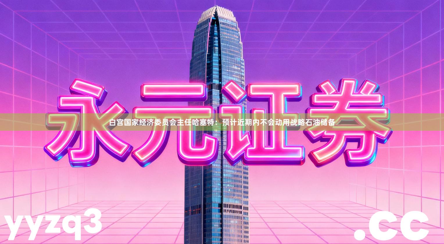 白宫国家经济委员会主任哈塞特：预计近期内不会动用战略石油储备