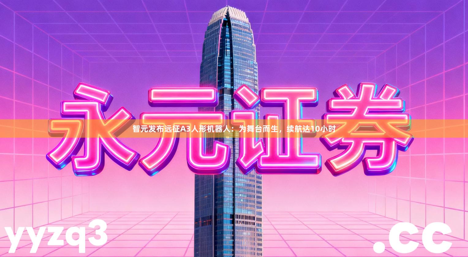 智元发布远征A3人形机器人：为舞台而生，续航达10小时