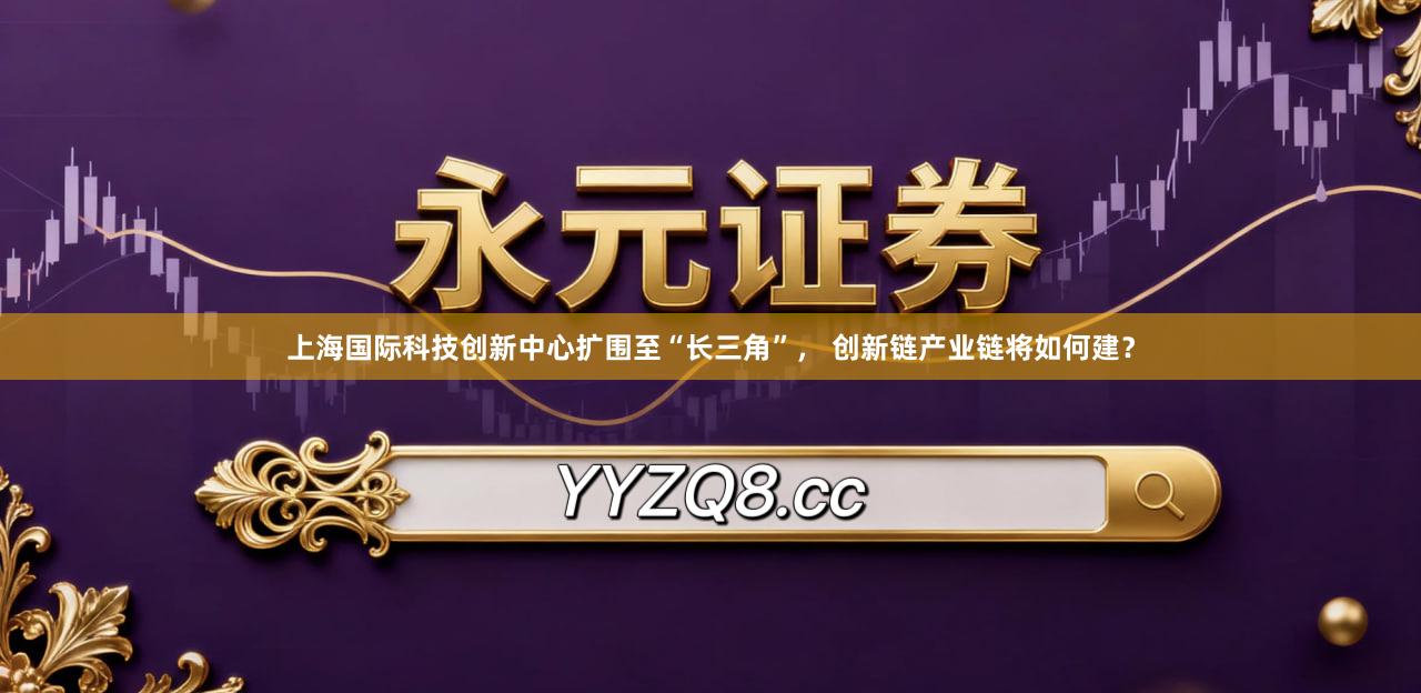 上海国际科技创新中心扩围至“长三角”， 创新链产业链将如何建？