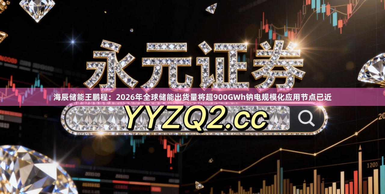 海辰储能王鹏程：2026年全球储能出货量将超900GWh钠电规模化应用节点已近