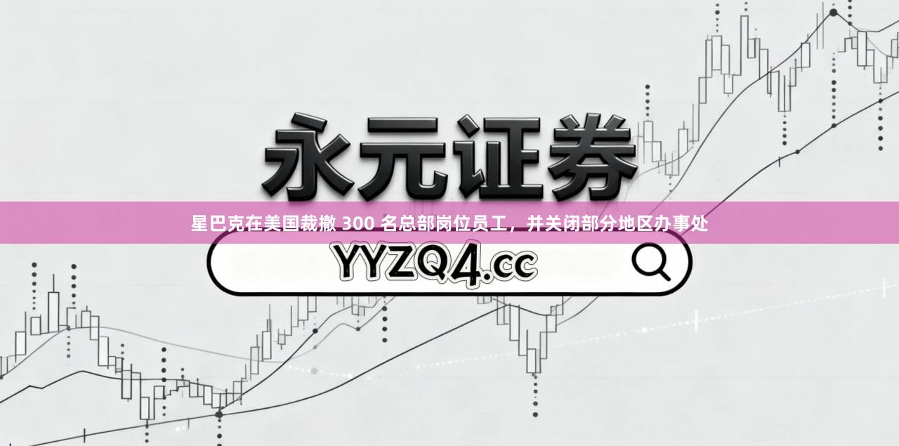 星巴克在美国裁撤 300 名总部岗位员工，并关闭部分地区办事处