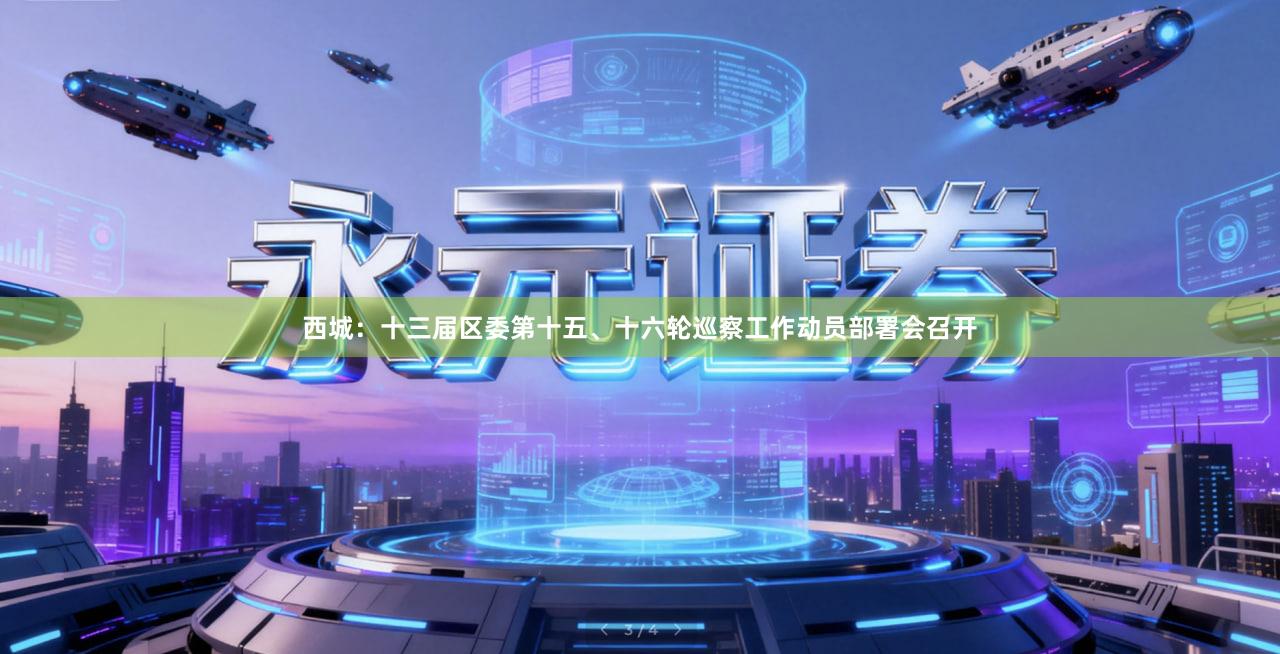 西城：十三届区委第十五、十六轮巡察工作动员部署会召开