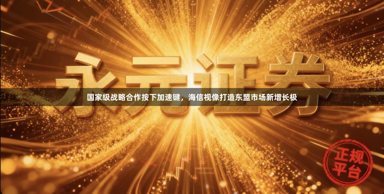 国家级战略合作按下加速键，海信视像打造东盟市场新增长极