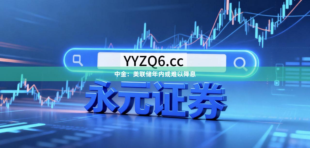 中金：美联储年内或难以降息