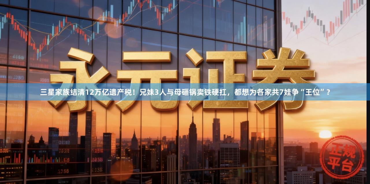 三星家族结清12万亿遗产税！兄妹3人与母砸锅卖铁硬扛，都想为各家共7娃争“王位”？