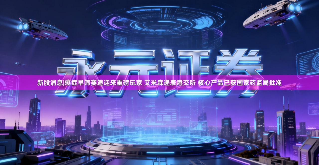 新股消息|癌症早筛赛道迎来重磅玩家 艾米森递表港交所 核心产品已获国家药监局批准