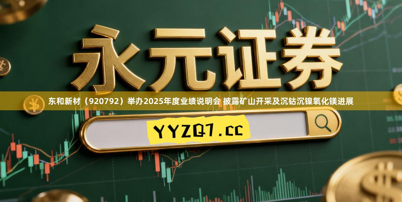 东和新材（920792）举办2025年度业绩说明会 披露矿山开采及沉钴沉镍氧化镁进展