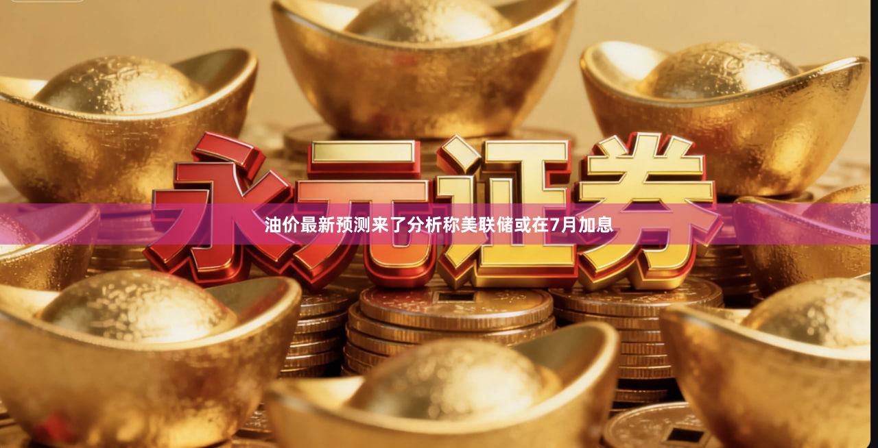 油价最新预测来了分析称美联储或在7月加息