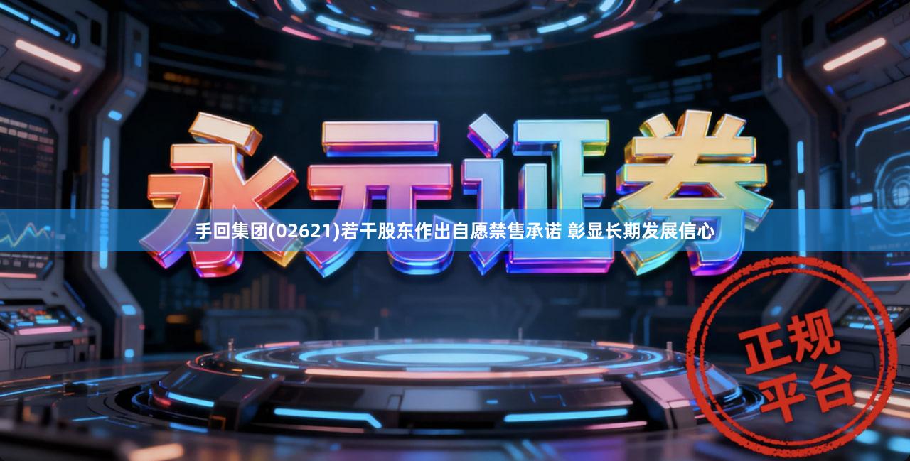 手回集团(02621)若干股东作出自愿禁售承诺 彰显长期发展信心