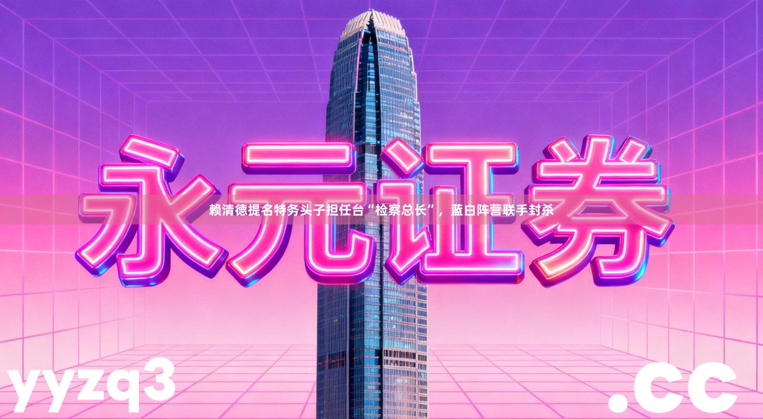 赖清德提名特务头子担任台“检察总长”，蓝白阵营联手封杀