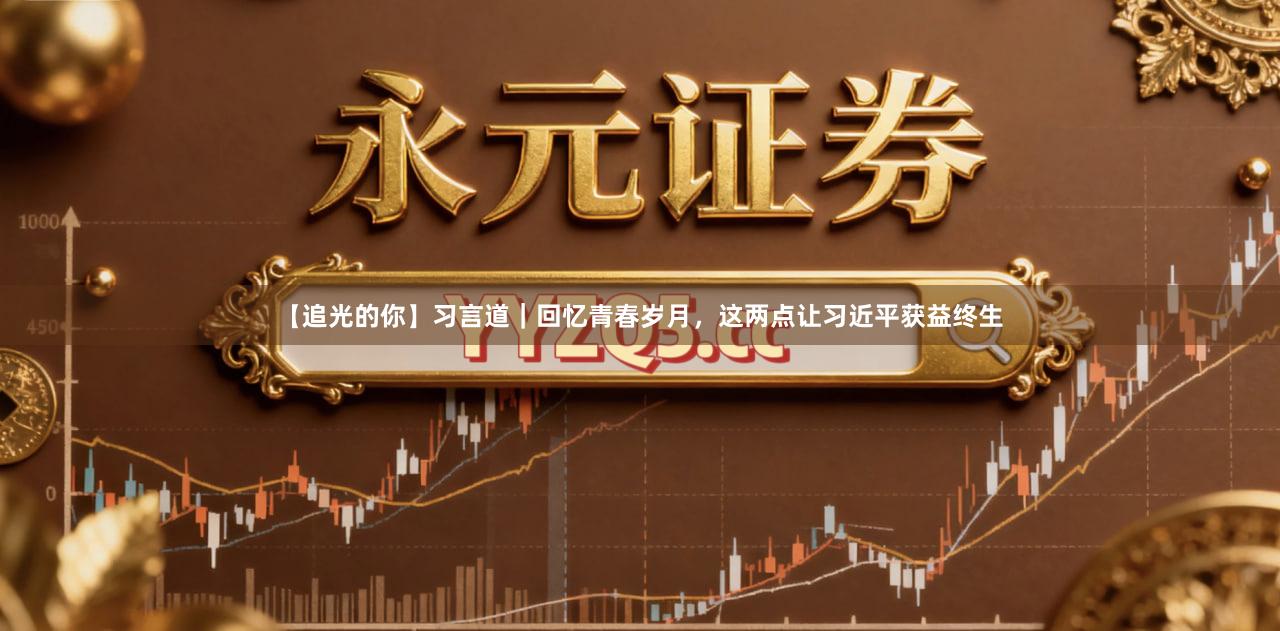 【追光的你】习言道｜回忆青春岁月，这两点让习近平获益终生