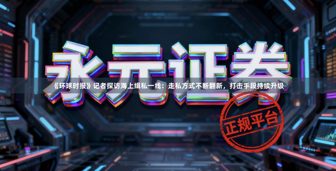 《环球时报》记者探访海上缉私一线：走私方式不断翻新，打击手段持续升级