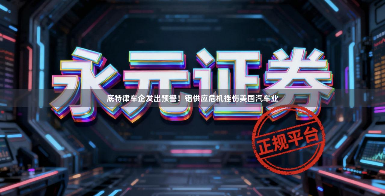 底特律车企发出预警！铝供应危机挫伤美国汽车业