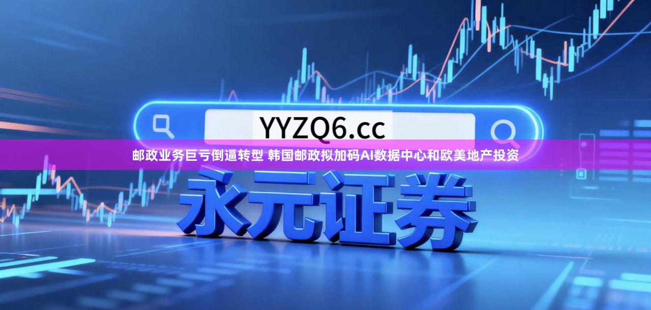 邮政业务巨亏倒逼转型 韩国邮政拟加码AI数据中心和欧美地产投资